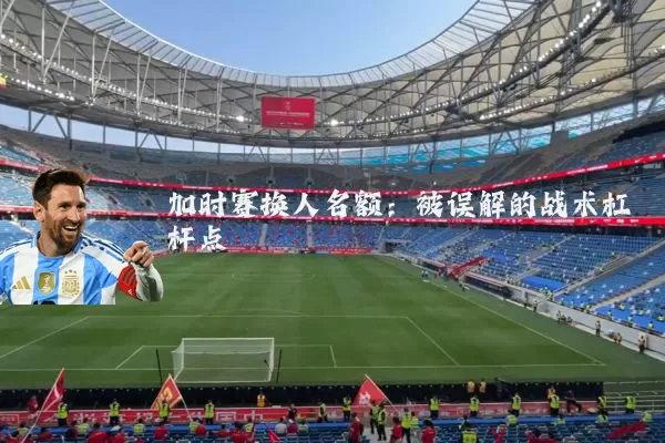 加时赛换人名额:被误解的战术杠杆点