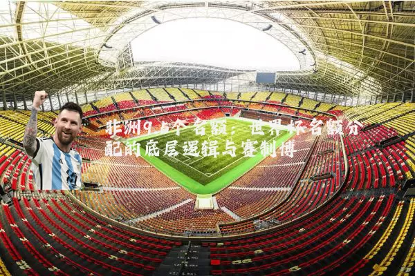 非洲9.5个名额:世界杯名额分配的底层逻辑与赛制博弈