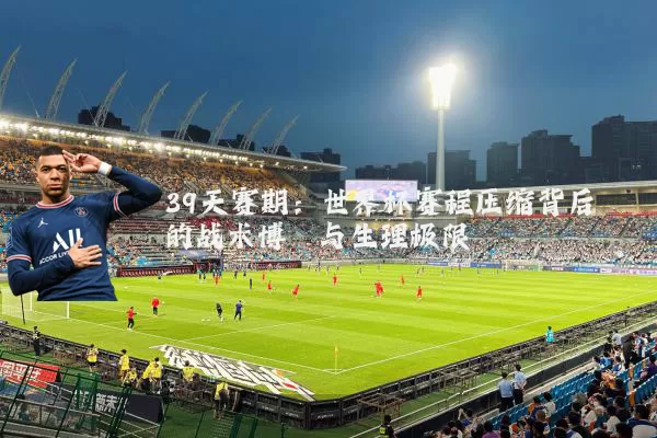 39天赛期：世界杯赛程压缩背后的战术博弈与生理极限