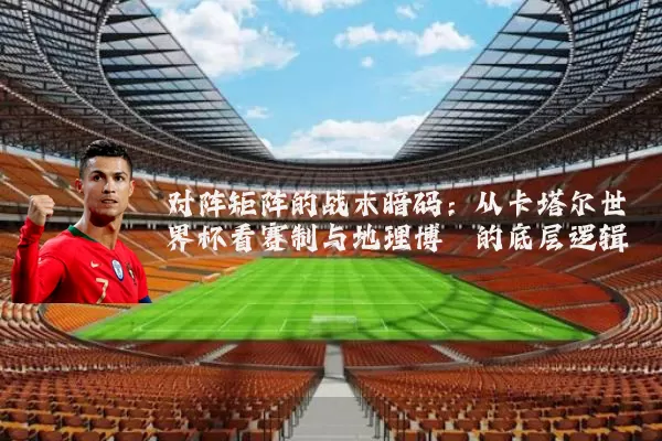 对阵矩阵的战术暗码:从卡塔尔世界杯看赛制与地理博弈的底层逻辑
