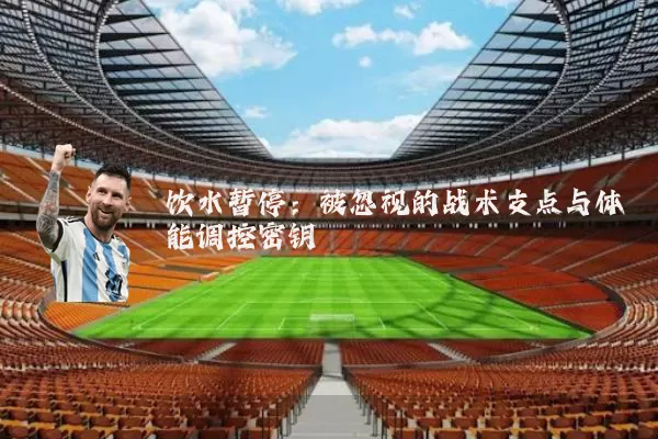 饮水暂停:被忽视的战术支点与体能调控密钥
